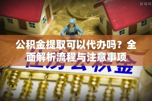 阜平公积金提取可以代办吗？全面解析流程与注意事项