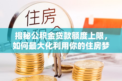 阜平揭秘公积金贷款额度上限，如何最大化利用你的住房梦？