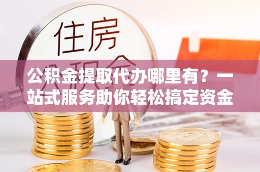 阜平公积金提取代办哪里有？一站式服务助你轻松搞定资金难题