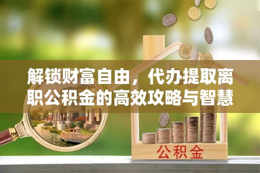 阜平解锁财富自由，代办提取离职公积金的高效攻略与智慧选择