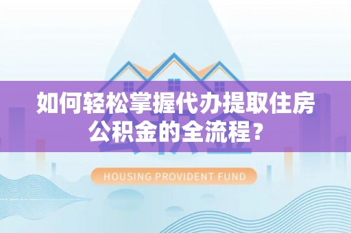 阜平如何轻松掌握代办提取住房公积金的全流程？