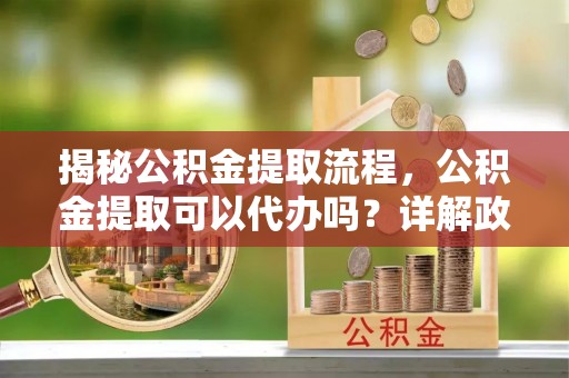 阜平揭秘公积金提取流程，公积金提取可以代办吗？详解政策与实操技巧