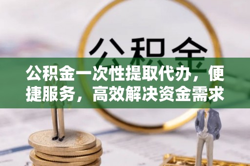 阜平公积金一次性提取代办，便捷服务，高效解决资金需求