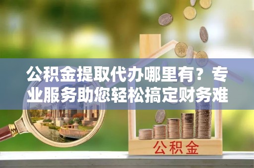 阜平公积金提取代办哪里有？专业服务助您轻松搞定财务难题