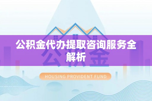 阜平公积金代办提取咨询服务全解析