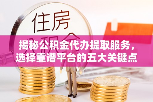 阜平揭秘公积金代办提取服务，选择靠谱平台的五大关键点