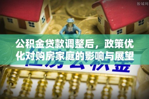 阜平公积金贷款调整后，政策优化对购房家庭的影响与展望