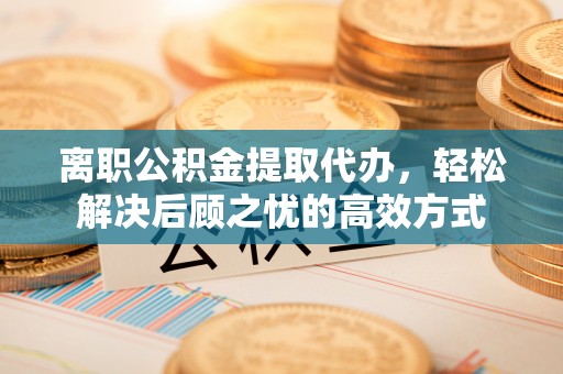 阜平离职公积金提取代办，轻松解决后顾之忧的高效方式
