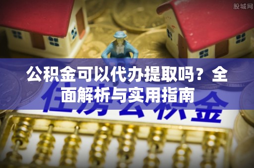 阜平公积金可以代办提取吗？全面解析与实用指南