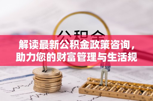 阜平解读最新公积金政策咨询，助力您的财富管理与生活规划