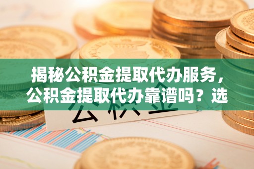 阜平揭秘公积金提取代办服务，公积金提取代办靠谱吗？选择需谨慎