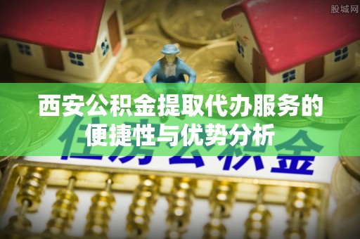 阜平西安公积金提取代办服务的便捷性与优势分析