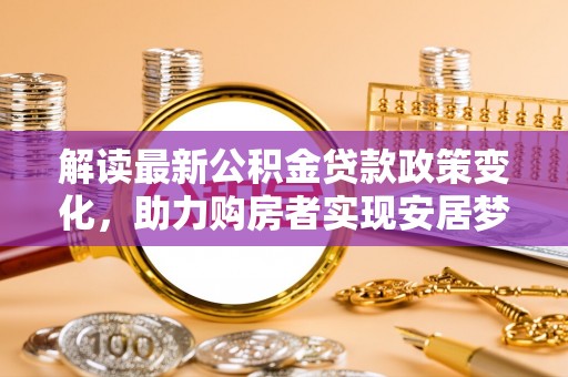 阜平解读最新公积金贷款政策变化，助力购房者实现安居梦想