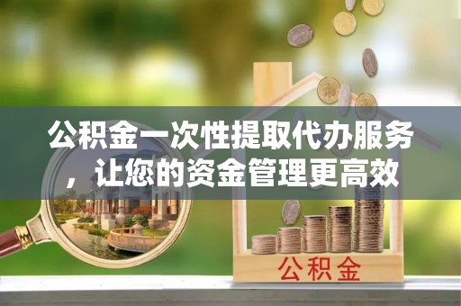 阜平公积金一次性提取代办服务，让您的资金管理更高效