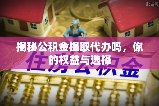 阜平揭秘公积金提取代办吗，你的权益与选择