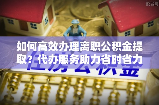 阜平如何高效办理离职公积金提取？代办服务助力省时省力