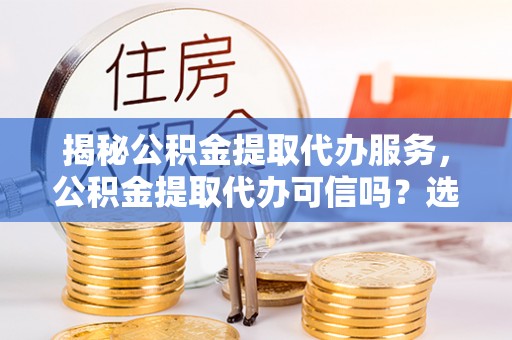 阜平揭秘公积金提取代办服务，公积金提取代办可信吗？选择前你需要知道的真相