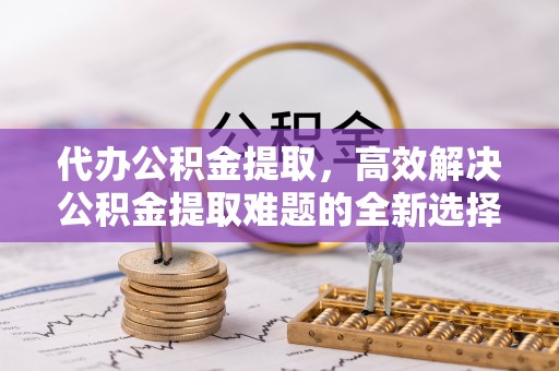阜平代办公积金提取，高效解决公积金提取难题的全新选择