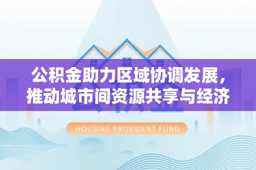 阜平公积金助力区域协调发展，推动城市间资源共享与经济均衡发展