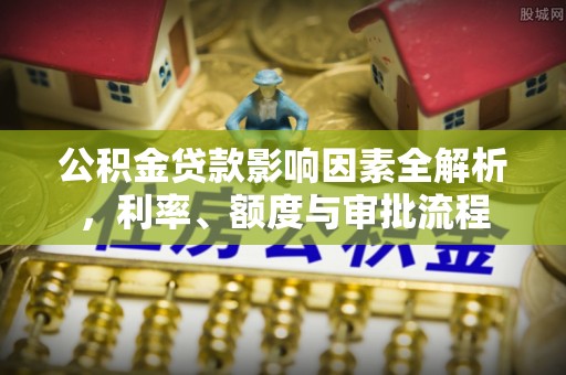 阜平公积金贷款影响因素全解析，利率、额度与审批流程