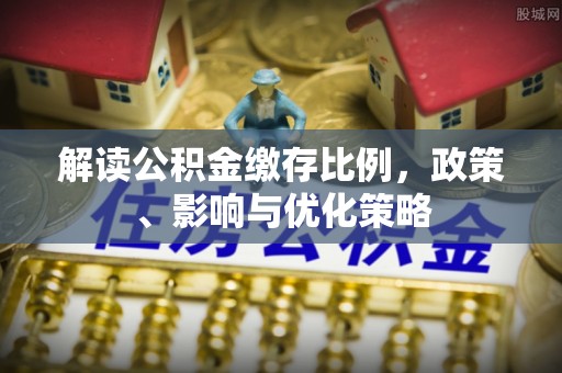 阜平解读公积金缴存比例，政策、影响与优化策略