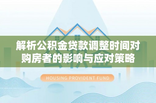 阜平解析公积金贷款调整时间对购房者的影响与应对策略