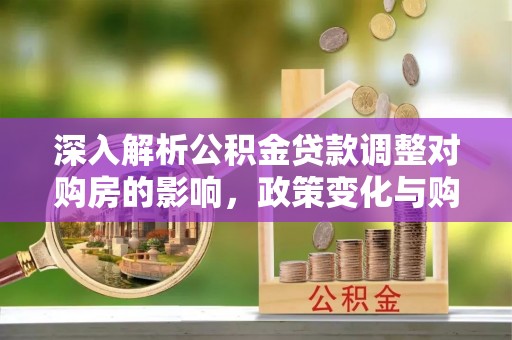 阜平深入解析公积金贷款调整对购房的影响，政策变化与购房者选择