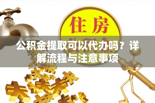 阜平公积金提取可以代办吗？详解流程与注意事项