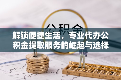 阜平解锁便捷生活，专业代办公积金提取服务的崛起与选择