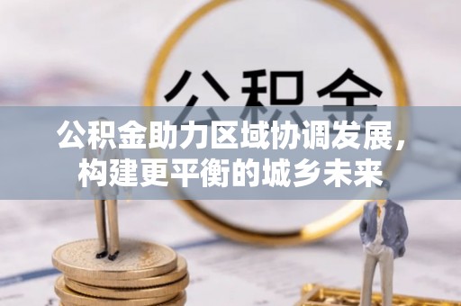 阜平公积金助力区域协调发展，构建更平衡的城乡未来