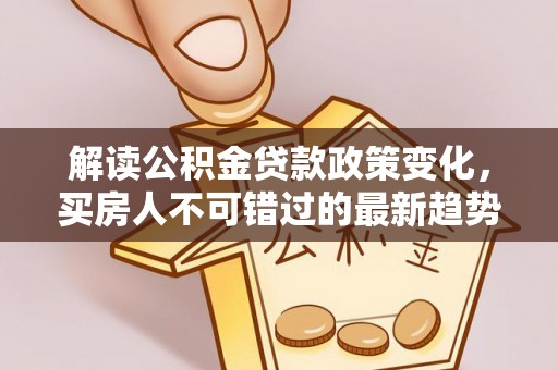 阜平解读公积金贷款政策变化，买房人不可错过的最新趋势