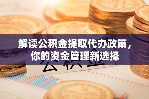 阜平解读公积金提取代办政策，你的资金管理新选择