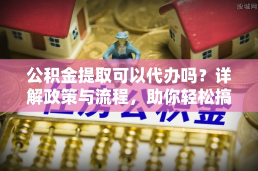 阜平公积金提取可以代办吗？详解政策与流程，助你轻松搞定！