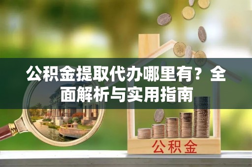 阜平公积金提取代办哪里有？全面解析与实用指南