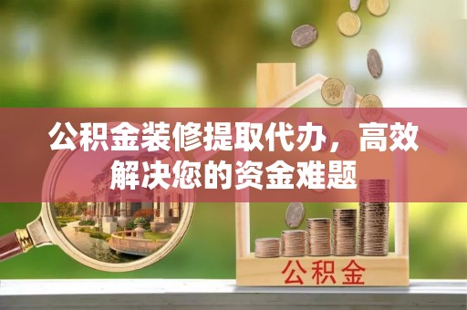 阜平公积金装修提取代办，高效解决您的资金难题