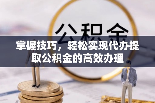 阜平掌握技巧，轻松实现代办提取公积金的高效办理