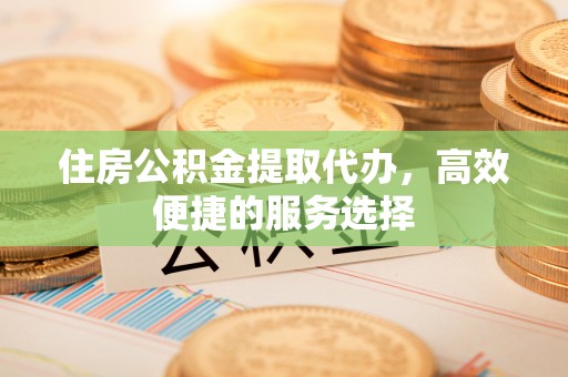 阜平住房公积金提取代办，高效便捷的服务选择