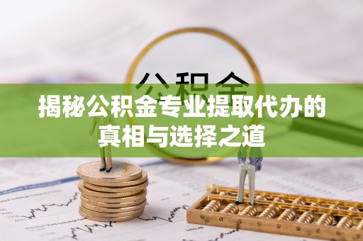 阜平揭秘公积金专业提取代办的真相与选择之道