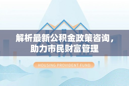阜平解析最新公积金政策咨询，助力市民财富管理