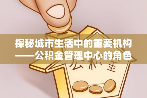 阜平探秘城市生活中的重要机构——公积金管理中心的角色与意义