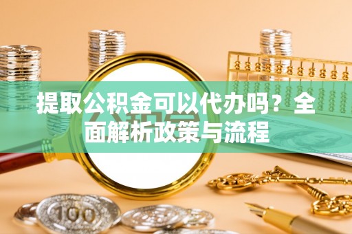 阜平提取公积金可以代办吗？全面解析政策与流程