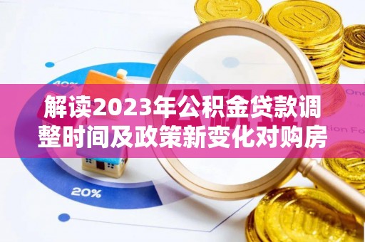 阜平解读2023年公积金贷款调整时间及政策新变化对购房的影响