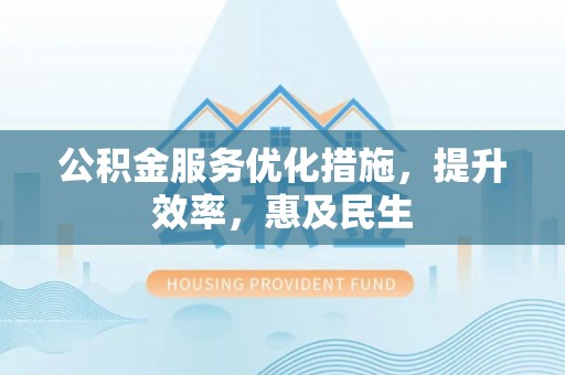阜平公积金服务优化措施，提升效率，惠及民生