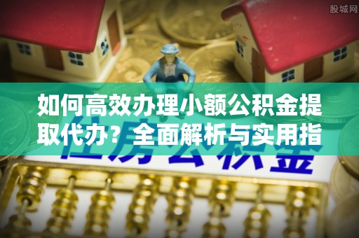 阜平如何高效办理小额公积金提取代办？全面解析与实用指南