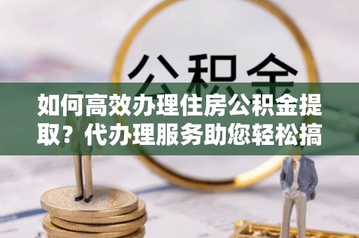 阜平如何高效办理住房公积金提取？代办理服务助您轻松搞定