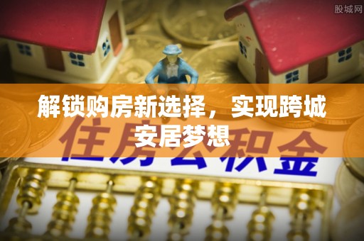 阜平解锁购房新选择，实现跨城安居梦想