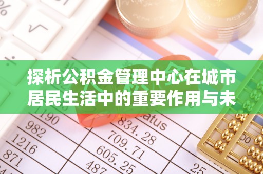 阜平探析公积金管理中心在城市居民生活中的重要作用与未来发展趋势