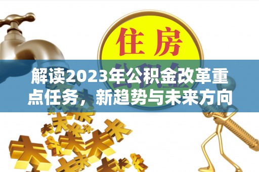 阜平解读2023年公积金改革重点任务，新趋势与未来方向