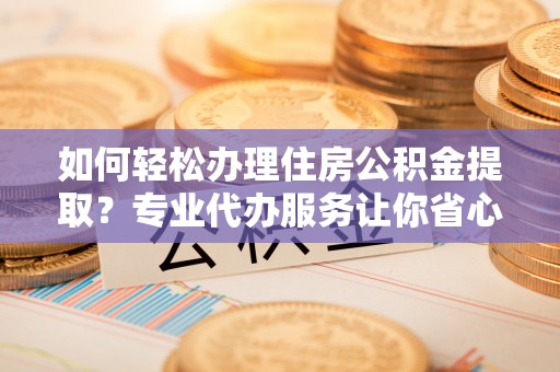 阜平如何轻松办理住房公积金提取？专业代办服务让你省心无忧