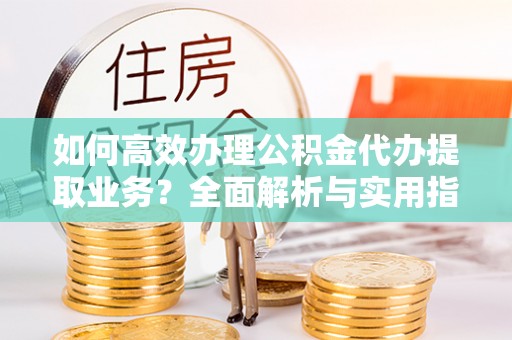 阜平如何高效办理公积金代办提取业务？全面解析与实用指南